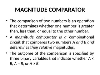 MAGNITUDE COMPARATOR
• The comparison of two numbers is an operation
that determines whether one number is greater
than, less than, or equal to the other number.
• A magnitude comparator is a combinational
circuit that compares two numbers A and B and
determines their relative magnitudes.
• The outcome of the comparison is specified by
three binary variables that indicate whether A <
B, A = B, or A > B.
 