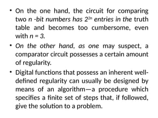 • On the one hand, the circuit for comparing
two n -bit numbers has 22n
entries in the truth
table and becomes too cumbersome, even
with n = 3.
• On the other hand, as one may suspect, a
comparator circuit possesses a certain amount
of regularity.
• Digital functions that possess an inherent well-
defined regularity can usually be designed by
means of an algorithm—a procedure which
specifies a finite set of steps that, if followed,
give the solution to a problem.
 
