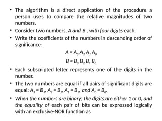 • The algorithm is a direct application of the procedure a
person uses to compare the relative magnitudes of two
numbers.
• Consider two numbers, A and B , with four digits each.
• Write the coefficients of the numbers in descending order of
significance:
A = A3 A2 A1 A0
B = B3 B2 B1 B0
• Each subscripted letter represents one of the digits in the
number.
• The two numbers are equal if all pairs of significant digits are
equal: A3 = B3, A2 = B2, A1 = B1, and A0 = B0.
• When the numbers are binary, the digits are either 1 or 0, and
the equality of each pair of bits can be expressed logically
with an exclusive-NOR function as
 