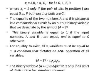xi = AiBi + Ai ‘Bi ‘ for i = 0, 1, 2, 3
• where xi = 1 only if the pair of bits in position i are
equal (i.e., if both are 1 or both are 0).
• The equality of the two numbers A and B is displayed
in a combinational circuit by an output binary variable
that we designate by the symbol (A = B).
• This binary variable is equal to 1 if the input
numbers, A and B , are equal, and is equal to 0
otherwise.
• For equality to exist, all xi variables must be equal to
1, a condition that dictates an AND operation of all
variables:
(A = B) = x3x2x1x0
• The binary variable (A = B) is equal to 1 only if all pairs
 