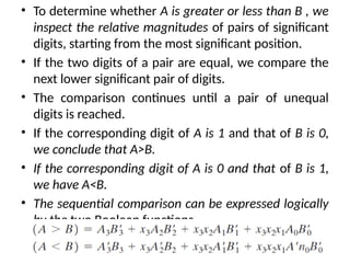 • To determine whether A is greater or less than B , we
inspect the relative magnitudes of pairs of significant
digits, starting from the most significant position.
• If the two digits of a pair are equal, we compare the
next lower significant pair of digits.
• The comparison continues until a pair of unequal
digits is reached.
• If the corresponding digit of A is 1 and that of B is 0,
we conclude that A>B.
• If the corresponding digit of A is 0 and that of B is 1,
we have A<B.
• The sequential comparison can be expressed logically
by the two Boolean functions
 