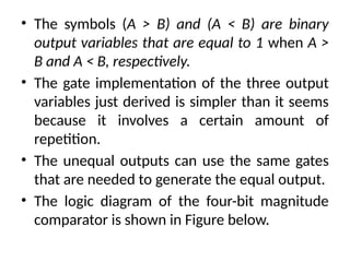 • The symbols (A > B) and (A < B) are binary
output variables that are equal to 1 when A >
B and A < B, respectively.
• The gate implementation of the three output
variables just derived is simpler than it seems
because it involves a certain amount of
repetition.
• The unequal outputs can use the same gates
that are needed to generate the equal output.
• The logic diagram of the four-bit magnitude
comparator is shown in Figure below.
 