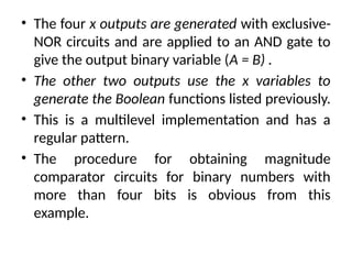• The four x outputs are generated with exclusive-
NOR circuits and are applied to an AND gate to
give the output binary variable (A = B) .
• The other two outputs use the x variables to
generate the Boolean functions listed previously.
• This is a multilevel implementation and has a
regular pattern.
• The procedure for obtaining magnitude
comparator circuits for binary numbers with
more than four bits is obvious from this
example.
 
