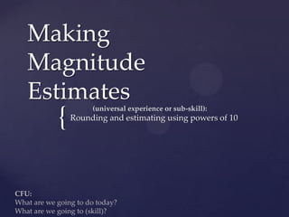 Making
   Magnitude
   Estimates          (universal experience or sub-skill):
            {   Rounding and estimating using powers of 10




CFU:
What are we going to do today?
What are we going to (skill)?
 