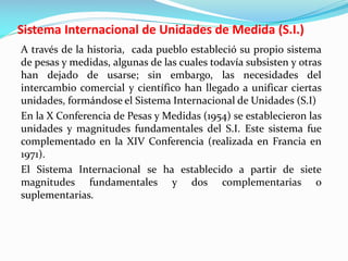 Sistema Internacional de Unidades de Medida (S.I.)
A través de la historia, cada pueblo estableció su propio sistema
de pesas y medidas, algunas de las cuales todavía subsisten y otras
han dejado de usarse; sin embargo, las necesidades del
intercambio comercial y científico han llegado a unificar ciertas
unidades, formándose el Sistema Internacional de Unidades (S.I)
En la X Conferencia de Pesas y Medidas (1954) se establecieron las
unidades y magnitudes fundamentales del S.I. Este sistema fue
complementado en la XIV Conferencia (realizada en Francia en
1971).
El Sistema Internacional se ha establecido a partir de siete
magnitudes fundamentales y dos complementarias o
suplementarias.
 