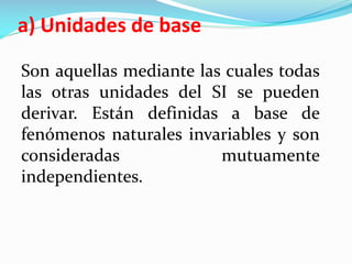 a) Unidades de base
Son aquellas mediante las cuales todas
las otras unidades del SI se pueden
derivar. Están definidas a base de
fenómenos naturales invariables y son
consideradas mutuamente
independientes.
 