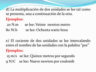 d) La multiplicación de dos unidades se lee tal como
se presenta, una a continuación de la otra.
Ejemplos:
20 N.m se lee: Veinte newton metro
80 W.h se lee: Ochenta watts hora
e) El cociente de dos unidades se lee intercalando
entre el nombre de las unidades con la palabra “por”
Ejemplos:
15 m/s se lee: Quince metros por segundo
9 N/C se lee: Nueve newton por coulomb
 