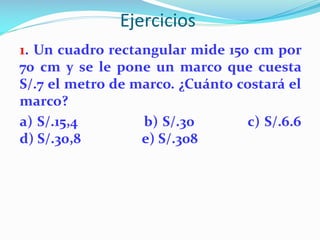 Ejercicios
1. Un cuadro rectangular mide 150 cm por
70 cm y se le pone un marco que cuesta
S/.7 el metro de marco. ¿Cuánto costará el
marco?
a) S/.15,4 b) S/.30 c) S/.6.6
d) S/.30,8 e) S/.308
 
