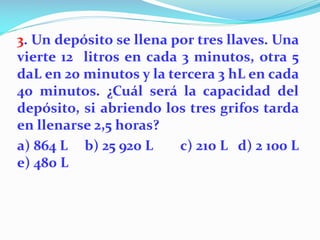 3. Un depósito se llena por tres llaves. Una
vierte 12 litros en cada 3 minutos, otra 5
daL en 20 minutos y la tercera 3 hL en cada
40 minutos. ¿Cuál será la capacidad del
depósito, si abriendo los tres grifos tarda
en llenarse 2,5 horas?
a) 864 L b) 25 920 L c) 210 L d) 2 100 L
e) 480 L
 