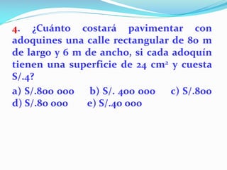 4. ¿Cuánto costará pavimentar con
adoquines una calle rectangular de 80 m
de largo y 6 m de ancho, si cada adoquín
tienen una superficie de 24 cm2 y cuesta
S/.4?
a) S/.800 000 b) S/. 400 000 c) S/.800
d) S/.80 000 e) S/.40 000
 