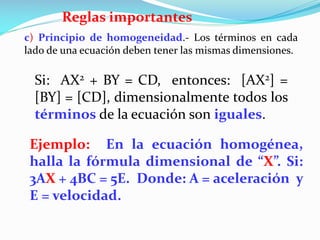 Reglas importantes
c) Principio de homogeneidad.- Los términos en cada
lado de una ecuación deben tener las mismas dimensiones.
Si: AX2 + BY = CD, entonces: [AX2] =
[BY] = [CD], dimensionalmente todos los
términos de la ecuación son iguales.
Ejemplo: En la ecuación homogénea,
halla la fórmula dimensional de “X”. Si:
3AX + 4BC = 5E. Donde: A = aceleración y
E = velocidad.
 
