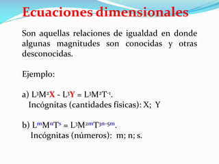 Son aquellas relaciones de igualdad en donde
algunas magnitudes son conocidas y otras
desconocidas.
Ejemplo:
a) L3M2X - L3Y = L3M2T-1.
Incógnitas (cantidades físicas): X; Y
b) LmMnTs = L3M2mT3n-5m.
Incógnitas (números): m; n; s.
Ecuaciones dimensionales
 