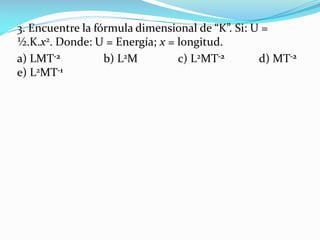 3. Encuentre la fórmula dimensional de “K”. Si: U =
½.K.x2. Donde: U = Energía; x = longitud.
a) LMT-2 b) L2M c) L2MT-2 d) MT-2
e) L2MT-1
 