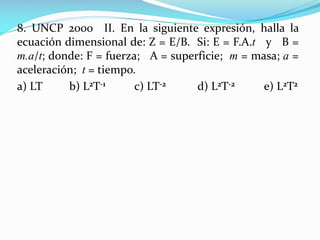 8. UNCP 2000 II. En la siguiente expresión, halla la
ecuación dimensional de: Z = E/B. Si: E = F.A.t y B =
m.a/t; donde: F = fuerza; A = superficie; m = masa; a =
aceleración; t = tiempo.
a) LT b) L2T-1 c) LT-2 d) L2T-2 e) L2T2
 