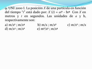 9. UNI 2000 I. La posición X de una partícula en función
del tiempo “t” está dado por: X (t) = at2 - bt4 Con X en
metros y t en segundos. Las unidades de a y b,
respectivamente son:
a) m/s2 ; m/s4 b) m/s ; m/s2 c) m/s2 ; m/s
d) m/s4 ; m/s2 e) m2/s2 ; m/s4
 