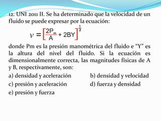 12. UNI 2011 II. Se ha determinado que la velocidad de un
fluido se puede expresar por la ecuación:
donde Pm es la presión manométrica del fluido e “Y” es
la altura del nivel del fluido. Si la ecuación es
dimensionalmente correcta, las magnitudes físicas de A
y B, respectivamente, son:
a) densidad y aceleración b) densidad y velocidad
c) presión y aceleración d) fuerza y densidad
e) presión y fuerza
 