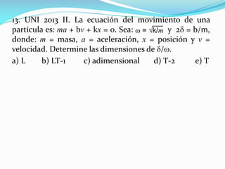 13. UNI 2013 II. La ecuación del movimiento de una
partícula es: ma + bv + kx = 0. Sea: y 2 = b/m,
donde: m = masa, a = aceleración, x = posición y v =
velocidad. Determine las dimensiones de /.
a) L b) LT-1 c) adimensional d) T-2 e) T
 
