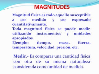 MAGNITUDES
Magnitud física es todo aquello susceptible
a ser medido y ser expresado
cuantitativamente.
Toda magnitud física se puede medir,
utilizando instrumentos y unidades
apropiados.
Ejemplo: tiempo, masa, fuerza,
temperatura, velocidad, presión, etc.
Medir.- Es comparar una cantidad física
con otra de su misma naturaleza
considerada como unidad de medida.
 