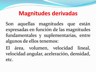 Magnitudes derivadas
Son aquellas magnitudes que están
expresadas en función de las magnitudes
fundamentales y suplementarias, entre
algunos de ellos tenemos:
El área, volumen, velocidad lineal,
velocidad angular, aceleración, densidad,
etc.
 