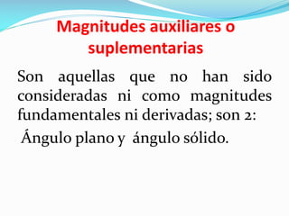 Magnitudes auxiliares o
suplementarias
Son aquellas que no han sido
consideradas ni como magnitudes
fundamentales ni derivadas; son 2:
Ángulo plano y ángulo sólido.
 