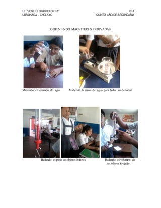 I.E. “JOSE LEONARDO ORTIZ” CTA
URRUNAGA – CHCLAYO QUINTO AÑO DE SECUNDARIA
OBTENIENDO MAGNITUDES DERIVADAS
Midiendo el volumen de agua Midiendo la masa del agua para hallar su densidad
Hallando el peso de objetos livianos Hallando el volumen de
un objeto irregular
 