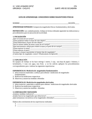 I.E. “JOSE LEONARDO ORTIZ” CTA
URRUNAGA – CHCLAYO QUINTO AÑO DE SECUNDARIA
GUÍA DE APRENDIZAJE: CONOCEMOS SOBRE MAGNITUDES FÍSICAS
NOMBRE: _______________________________________________________________________SECCIÓN:______
APRENDIZAJE ESPERADO: Compara las magnitudes físicas: fundamentales y derivadas.
INSTRUCCIÓN: Lee cuidadosamente, trabaja en forma ordenada siguiendo las indicaciones y
procedimientos para la ejecución de la actividad.
1. FOCALIZACIÓN
¿Qué es la masa de un cuerpo?___________________________________________________________________
¿Cómo podemos hallar la masa de este objeto?__________________________________________________
¿Cómo hallaríamos el peso de este objeto?___________________________________________________________
¿Será lo mismo hablar de masa y peso de un cuerpo?____________________________________________
¿Qué instrumentos utilizó para medir la masa y el peso de un cuerpo?____________________________
¿Cómo expreso la masa? ________________________________________________________________________
¿Cómo expreso el peso?__________________________________________________________________________
¿La masa y el peso representan el mismo tipo de magnitudes?__________________________
¿Cuántos tipos de magnitudes existen? (Planteamiento de hipótesis)__________________________
________________________________________________________________________________
2. EXPLORACIÓN
En equipos de trabajo se les hace entrega 1 metro, 1 caja, una hoja de papel, 1 balanza, 1
termómetro, 1 vaso con agua, una fruta y se les solicita apliquen los procedimientos
correspondientes para realizan las siguientes experiencias:
EXPERIENCIA 01: Medición de magnitudes fundamentales
1. Seleccionen los materiales a utilizar para obtener mediciones de magnitudes
fundamentales.
2. Realicen las mediciones respectivas
3. Observen y anoten las medidas obtenidas
EXPERIENCIA 02: Medición de magnitudes derivadas
1. Seleccionen los materiales a utilizar para obtener mediciones de magnitudes derivadas
2. Realicen las mediciones respectivas
3. Observen y anoten las medidas obtenidas
3. COMPARACIÓN Y REFLEXIÓN
¿Cuántas medidas realizaron?..................................................…………………………………………………
¿Cuáles fueron las magnitudes que obtuvieron?……………………………………………………………
¿Qué semejanzas encuentras en las magnitudes obtenidas?...................................................................
Elabora dos conclusiones de las experiencias realizadas:
1. …………………………………………………………………………………………………….……………………………
2. …………………………………………………………………………………………………….……………………………
 