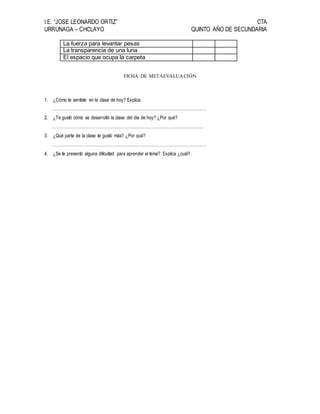 I.E. “JOSE LEONARDO ORTIZ” CTA
URRUNAGA – CHCLAYO QUINTO AÑO DE SECUNDARIA
La fuerza para levantar pesas
La transparencia de una luna
El espacio que ocupa la carpeta
FICHA DE METAEVALUACIÓN
1. ¿Cómo te sentiste en la clase de hoy? Explica.
………………………………………………………………………………………………
2. ¿Te gustó cómo se desarrolló la clase del día de hoy? ¿Por qué?
……………………………………………………………………………………………
3. ¿Qué parte de la clase te gustó más? ¿Por qué?
………………………………………………………………………………………………
4. ¿Se te presentó alguna dificultad para aprender el tema? Explica ¿cuál?
 