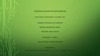 CORPORACION UNIVERSITARIA IBEROAMERICANA
FACULTAD DE: EDUCACION Y CCS HUM Y SOC
CARRERA: PSICOLOGIA 2DO SEMESTRE
MATERIA .MATEMATICA BASICA
PROFESOR: DIEGO GAITAN
ACTIVIDAD 5 - PARTE II
RECONOCIENDO PROPORCIONALIDAD
INTEGRANTES:
HERNAN MAURICIO RIASCOS POSSO CC 1.111.792.175 BANNER 100062932
 