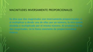 MAGNITUDES INVERSAMENTE PROPORCIONALES
Se dice que dos magnitudes son inversamente proporcionales si
al multiplicar o dividir una de ellas por un número, la otra queda
dividida o multiplicada por el mismo número. Al producto de las
dos magnitudes, se le llama constante de proporcionalidad
inversa
 