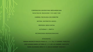 CORPORACION UNIVERSITARIA IBEROAMERICANA
FACULTAD DE: EDUCACION Y CCS HUM Y SOC
CARRERA: PSICOLOGIA 2DO SEMESTRE
MATERIA .MATEMATICA BASICA
PROFESOR: DIEGO GAITAN
ACTIVIDAD 5 - PARTE II
RECONOCIENDO PROPORCIONALIDAD
INTEGRANTES:
HERNAN MAURICIO RIASCOS POSSO CC 1.111.792.175 BANNER 100062932
LEIDY JOHANA RAMOS VICTORIA CC 1.111.801.423 BANNER 100055976
MARIA ALEXANDRA MERA CC 31.586.024 BANNER 100063041
 