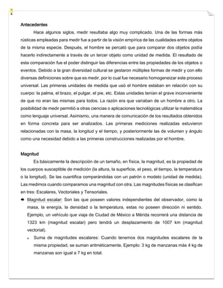 Antecedentes
Hace algunos siglos, medir resultaba algo muy complicado. Una de las formas más
rústicas empleadas para medir fue a partir de la visión empírica de las cualidades entre objetos
de la misma especie. Después, el hombre se percató que para comparar dos objetos podía
hacerlo indirectamente a través de un tercer objeto como unidad de medida. El resultado de
esta comparación fue el poder distinguir las diferencias entre las propiedades de los objetos o
eventos. Debido a la gran diversidad cultural se gestaron múltiples formas de medir y con ello
diversas definiciones sobre que es medir, por lo cual fue necesario homogeneizar este proceso
universal. Las primeras unidades de medida que usó el hombre estaban en relación con su
cuerpo: la palma, el brazo, el pulgar, el pie, etc. Estas unidades tenían el grave inconveniente
de que no eran las mismas para todos. La razón era que variaban de un hombre a otro. La
posibilidad de medir permitió a otras ciencias o aplicaciones tecnológicas utilizar la matemática
como lenguaje universal. Asimismo, una manera de comunicación de los resultados obtenidos
en forma concreta para ser analizados. Las primeras mediciones realizadas estuvieron
relacionadas con la masa, la longitud y el tiempo, y posteriormente las de volumen y ángulo
como una necesidad debido a las primeras construcciones realizadas por el hombre.
Magnitud
Es básicamente la descripción de un tamaño, en física, la magnitud, es la propiedad de
los cuerpos susceptible de medición (la altura, la superficie, el peso, el tiempo, la temperatura
o la longitud). Se las cuantifica comparándolas con un patrón o modelo (unidad de medida).
Las medimos cuando comparamos una magnitud con otra. Las magnitudes físicas se clasifican
en tres: Escalares, Vectoriales y Tensoriales.
 Magnitud escalar: Son las que poseen valores independientes del observador, como la
masa, la energía, la densidad o la temperatura, estas no poseen dirección ni sentido.
Ejemplo, un vehículo que viaja de Ciudad de México a Mérida recorrerá una distancia de
1323 km (magnitud escalar) pero tendrá un desplazamiento de 1007 km (magnitud
vectorial).
Suma de magnitudes escalares: Cuando tenemos dos magnitudes escalares de la
misma propiedad, se suman aritméticamente. Ejemplo: 3 kg de manzanas más 4 kg de
manzanas son igual a 7 kg en total.
 