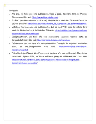 Bibliografía
Ana Zita. (no tiene año esta publicación). Masa y peso. diciembre 2019, de Publica:
Diferenciador Sitio web: https://www.diferenciador.com/
EcuRed. (no tiene año esta publicación). Historia de la medición. Diciembre 2019, de
EcuRed Sitio web: https://www.ecured.cu/Historia_de_la_medici%C3%B3n#Antecedentes
MideBien. (no tiene año esta publicación). ¿Qué es medir? Un poco de historia de la
medición. Diciembre 2019, de MideBien Sitio web: https://midebien.com/que-es-medir-un-
poco-de-historia-de-la-medicion/
CoceptoDefinicion. (no tiene año esta publicación). Magnitud. Octubre 2019, de
ConceptoDefinicion Sitio web: https://conceptodefinicion.de/magnitud/
DeConceptos.com. (no tiene año esta publicación). Concepto de magnitud. septiembre
2019, de DeConceptos.com Sitio web: https://deconceptos.com/ciencias-
naturales/magnitud
Física Mecánica (Blog de WordPress.com.). (no tiene año esta publicación). Magnitudes
Tensoriales. Agosto 2019, de Física Mecánica (Blog de WordPress.com.) Sitio web:
https://sdvsfjulian.wordpress.com/i-corte/magnitudes-fisicas/tipos-de-magnitudes-
fisicas/magnitudes-tensoriales/
 