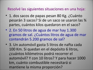 Resolvé las siguientes situaciones en una hoja: 1. dos sacos de papas pesan 80 Kg. ¿Cuánto pesarán 3 sacos? Si de un saco se usaron las ¾ partes, cuántos kilos quedaron en el saco? 2. En 50 litros de agua de mar hay 1.300 gramos de sal. ¿Cuántos litros de agua de mar contendrán 5.200 gramos de sal?  3. Un automóvil gasta 5 litros de nafta cada 100 Km. Si quedan en el depósito 6 litros, ¿cuántos kilómetros podrá recorrer el automóvil? Y con 10 litros? Y para hacer 1000 km, cuánto combustible necesitará si mantiene la misma proporción? 