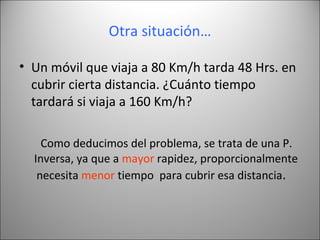 Otra situación… Un móvil que viaja a 80 Km/h tarda 48 Hrs. en cubrir cierta distancia. ¿Cuánto tiempo tardará si viaja a 160 Km/h? Como deducimos del problema, se trata de una P. Inversa, ya que a  mayor  rapidez, proporcionalmente necesita  menor  tiempo  para cubrir esa distancia .  