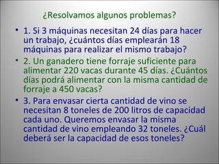 ¿Resolvamos algunos problemas? 1. Si 3 máquinas necesitan 24 días para hacer un trabajo, ¿cuántos días emplearán 18 máquinas para realizar el mismo trabajo?  2. Un ganadero tiene forraje suficiente para alimentar 220 vacas durante 45 días. ¿Cuántos días podrá alimentar con la misma cantidad de forraje a 450 vacas?  3. Para envasar cierta cantidad de vino se necesitan 8 toneles de 200 litros de capacidad cada uno. Queremos envasar la misma cantidad de vino empleando 32 toneles. ¿Cuál deberá ser la capacidad de esos toneles?  