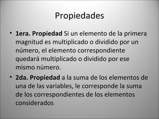 Propiedades 1era. Propiedad  Si un elemento de la primera magnitud es multiplicado o dividido por un número, el elemento correspondiente quedará multiplicado o dividido por ese mismo número. 2da. Propiedad  a la suma de los elementos de una de las variables, le corresponde la suma de los correspondientes de los elementos considerados 