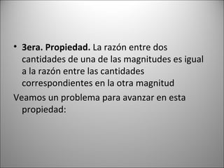 3era. Propiedad.  La razón entre dos cantidades de una de las magnitudes es igual a la razón entre las cantidades correspondientes en la otra magnitud Veamos un problema para avanzar en esta propiedad: 