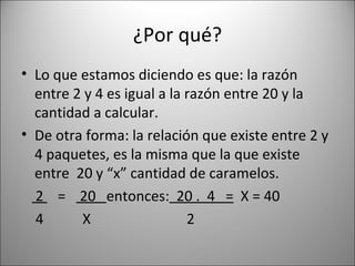 ¿Por qué? Lo que estamos diciendo es que: la razón entre 2 y 4 es igual a la razón entre 20 y la cantidad a calcular. De otra forma: la relación que existe entre 2 y 4 paquetes, es la misma que la que existe entre  20 y “x” cantidad de caramelos. 2  =  20  entonces:   20 .  4  =   X = 40 4  X  2 