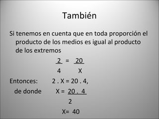 También Si tenemos en cuenta que en toda proporción el producto de los medios es igual al producto de los extremos 2  =  20  4  X Entonces:  2 . X = 20 . 4,  de donde  X =  20 .  4  2 X=  40  