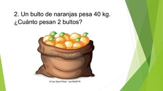 2. Un bulto de naranjas pesa 40 kg. 
¿Cuánto pesan 2 bultos? 
 