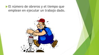  El número de obreros y el tiempo que 
emplean en ejecutar un trabajo dado. 
 