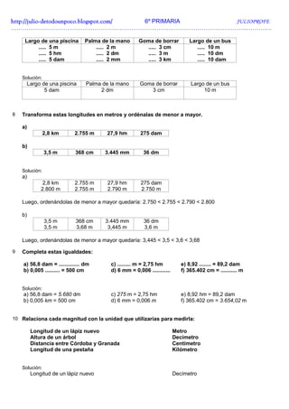 http://julio-
http://julio -detodounpoco.blogspot.com/ 6º PRIMARIA JULIOPROFE
…………………………………………………………………………………………………………..………….

     Largo de una piscina       Palma de la mano       Goma de borrar          Largo de un bus
          ..... 5 m                 ..... 2 m            ..... 3 cm               ..... 10 m
          ..... 5 hm                ..... 2 dm           ..... 3 m                ..... 10 dm
          ..... 5 dam               ..... 2 mm           ..... 3 km               ..... 10 dam


    Solución:
      Largo de una piscina       Palma de la mano      Goma de borrar           Largo de un bus
             5 dam                    2 dm                3 cm                       10 m



8   Transforma estas longitudes en metros y ordénalas de menor a mayor.

    a)
                2,8 km      2.755 m     27,9 hm        275 dam

    b)
                3,5 m       368 cm      3.445 mm         36 dm


    Solución:
    a)
              2,8 km        2.755 m      27,9 hm        275 dam
             2.800 m        2.755 m      2.790 m        2.750 m

    Luego, ordenándolas de menor a mayor quedaría: 2.750 < 2.755 < 2.790 < 2.800

    b)
                3,5 m       368 cm      3.445 mm         36 dm
                3,5 m       3,68 m       3,445 m         3,6 m

    Luego, ordenándolas de menor a mayor quedaría: 3,445 < 3,5 < 3,6 < 3,68

9   Completa estas igualdades:

    a) 56,8 dam = .............. dm       c) ......... m = 2,75 hm          e) 8,92 ........ = 89,2 dam
    b) 0,005 .......... = 500 cm          d) 6 mm = 0,006 ............      f) 365.402 cm = ........... m


    Solución:
    a) 56,8 dam = 5.680 dm                c) 275 m = 2,75 hm                e) 8,92 hm = 89,2 dam
    b) 0,005 km = 500 cm                  d) 6 mm = 0,006 m                 f) 365.402 cm = 3.654,02 m


10 Relaciona cada magnitud con la unidad que utilizarías para medirla:

         Longitud de un lápiz nuevo                                      Metro
         Altura de un árbol                                              Decímetro
         Distancia entre Córdoba y Granada                               Centímetro
         Longitud de una pestaña                                         Kilómetro


    Solución:
         Longitud de un lápiz nuevo                                      Decímetro
 