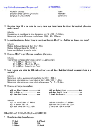 http://julio-
http://julio -detodounpoco.blogspot.com/ 6º PRIMARIA JULIOPROFE
…………………………………………………………………………………………………………..………….
       Altura de un árbol                                                Metro
       Distancia entre Córdoba y Granada                                 Kilómetro
       Longitud de una pestaña                                           Centímetro




11 Herminia tiene 12 m de cinta de raso y tiene que hacer lazos de 48 cm de longitud. ¿Cuántos
    podrá hacer?

    Solución:
    Expresamos la medida de la cinta de raso en cm: 12 x 100 = 1.200 cm
    Número de lazos de 48 cm que puede hacer: 1.200 : 48 = 25 lazos

12 La cuerda roja mide 2 dam 3 m y la cuerda verde mide 23,457 m. ¿Cuál de las dos es más larga?

    Solución:
    Medida de la cuerda roja: 2 dam 3 m = 23 m
    Medida de la cuerda verde: 23,457 m
    Luego es más larga la cuerda verde.

13 Expresa 10,347 m en 3 formas complejas diferentes.

    Solución:
    Tres formas complejas diferentes pordrían ser, por ejemplo:
           1) 10,347 m = 10 m 347 mm
           2) 10,347 m = 10 m 3 dm 47 mm
           3) 10,347 m = 1 dam 34 cm 7 mm

14 Luis recorre una pista de 500 metros tres veces al día. ¿Cuántos kilómetros recorre Luis a la
    semana?

    Solución:
    Número de metros que recorre Luis al día: 3 x 500 = 1.500 m
    Número de kilómetros que recorre Luis al día: 1.500 : 1000 = 1,5 km
    Número de kilómetros que recorre Luis a la semana: 7 x 1,5 = 10,5 km

15 Expresa en forma incompleja:

       a) 2 km 3 hm 3 dam = .................. m            d) 9 hm 5 dam 6 m = ........................ km
       b) 2 m 3 dm = ............................ cm        e) 8 dam 5 m 32 cm = ......................... m
       c) 1 dam 3 m 5 cm = .................. dm            f) 8 m 9 dm 3 cm = ........................... cm


    Solución:
       a) 2 km 3 hm 3 dam = 2.330 m                         d) 9 hm 5 dam 6 m = 0,956 km
       b) 2 m 3 dm = 230 cm                                 e) 8 dam 5 m 32 cm = 85, 32 m
       c) 1 dam 3 m 5 cm = 130,5 dm                         f) 8 m 9 dm 3 cm = 893 cm


RELACIONAR Y COMPLETAR MAGNITUDES
1   Relaciona estas dos columnas:

          37,6 cl                               0,376 dal
          3,76 hl                               376 l
          3.760 ml                              37,6 dal
 