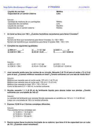 http://julio-
http://julio -detodounpoco.blogspot.com/ 6º PRIMARIA JULIOPROFE
…………………………………………………………………………………………………………..………….
    Líquido de una taza                                              Mililitro
    Capacidad de un camión cisterna                                  Litro


    Solución:
    Cantidad de medicina de un cuentagotas                           Mililitro
    Capacidad de una bañera                                          Litro
    Líquido de una taza                                              Decilitro
    Capacidad de un camión cisterna                                  Kilolitro


9   Un tonel se llena con 150 l. ¿Cuántos hectolitros necesitamos para llenar 6 toneles?

    Solución:
    Número de litros que necesitamos para llenar 6 toneles: 6 x 150 = 900 l
    Número de hectolitros que necesitamos para llenar 6 toneles: 900 : 100 = 9 hl

10 Completa las siguientes igualdades:

    a) 850 cl = ........... l       c) ...... l = 6,1 dal        e) 0,03 l = .......... cl
    b) 3,94 hl = 394 ......         d) 43 dl = 0,43 ......       f) .............. ml = 0,043 kl




    Solución:
    a) 850 cl = 8,5 l               c) 61 l = 6,1 dal            e) 0,03 l = 3 cl
    b) 3,94 hl = 394 l              d) 43 dl = 0,43 dal          f) 43.000 ml = 0,043 kl


11 Juan necesita aceite para los coches de su circuito. Necesita 3 dl 75 ml para el verde y 13 cl 5 ml
    para el azul. ¿Cuántos mililitros necesita en total? ¿Tendrá suficiente con una lata de medio litro?

    Solución:
    Mililitros que necesita para el coche verde: 375 ml (= 3 dl 75 ml)
    Mililitros que necesita para el coche azul: 135 ml (= 13 cl 5 ml)
    Mililitros que necesita en total: 375 + 135 = 510 ml.
    Como la lata tiene 0,5 l = 500 ml, no tendrá suficiente.

12 Nicolás necesita 1 l 3 dl 20 ml de fertilizante líquido para abonar todas sus plantas. ¿Tendrá
    suficiente con una botella de 145 cl?

    Solución:
    La cantidad de fertilizante que necesita Nicolás expresada en centilitros es 132 cl (= 1 l 3 dl 20 ml)
    Luego con una botella de 145 cl sí tendrá suficiente.

13 Expresa 10,58 hl en 3 formas complejas diferentes.

    Solución:
    Tres posibles formas complejas son:
           1) 10,58 hl = 1 kl 5 dal 8 l
           2) 10,58 hl = 10 hl 58 l
           3) 10,58 hl = 105 dal 8 l


14 Ramiro quiere llenar la piscina hinchable de su sobrino, que tiene 9 hl de capacidad con un cubo
    de 15 l. ¿Cuántos cubos necesitará?
 