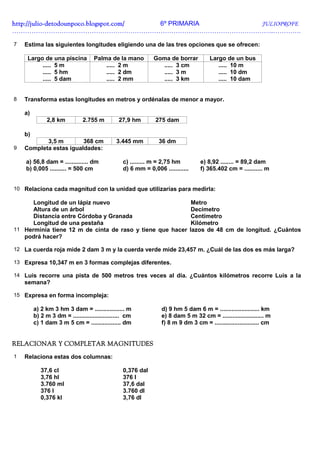 http://julio-
http://julio -detodounpoco.blogspot.com/ 6º PRIMARIA JULIOPROFE
…………………………………………………………………………………………………………..………….

7   Estima las siguientes longitudes eligiendo una de las tres opciones que se ofrecen:

     Largo de una piscina           Palma de la mano           Goma de borrar          Largo de un bus
          ..... 5 m                     ..... 2 m                ..... 3 cm               ..... 10 m
          ..... 5 hm                    ..... 2 dm               ..... 3 m                ..... 10 dm
          ..... 5 dam                   ..... 2 mm               ..... 3 km               ..... 10 dam


8   Transforma estas longitudes en metros y ordénalas de menor a mayor.

    a)
               2,8 km          2.755 m          27,9 hm        275 dam

    b)
           3,5 m        368 cm                 3.445 mm          36 dm
9   Completa estas igualdades:

    a) 56,8 dam = .............. dm               c) ......... m = 2,75 hm          e) 8,92 ........ = 89,2 dam
    b) 0,005 .......... = 500 cm                  d) 6 mm = 0,006 ............      f) 365.402 cm = ........... m


10 Relaciona cada magnitud con la unidad que utilizarías para medirla:

      Longitud de un lápiz nuevo                                                  Metro
      Altura de un árbol                                                          Decímetro
      Distancia entre Córdoba y Granada                                           Centímetro
      Longitud de una pestaña                                                     Kilómetro
11 Herminia tiene 12 m de cinta de raso y tiene que hacer                        lazos de 48 cm de longitud. ¿Cuántos
   podrá hacer?

12 La cuerda roja mide 2 dam 3 m y la cuerda verde mide 23,457 m. ¿Cuál de las dos es más larga?

13 Expresa 10,347 m en 3 formas complejas diferentes.

14 Luis recorre una pista de 500 metros tres veces al día. ¿Cuántos kilómetros recorre Luis a la
    semana?

15 Expresa en forma incompleja:

         a) 2 km 3 hm 3 dam = .................. m                d) 9 hm 5 dam 6 m = ........................ km
         b) 2 m 3 dm = ............................ cm            e) 8 dam 5 m 32 cm = ......................... m
         c) 1 dam 3 m 5 cm = .................. dm                f) 8 m 9 dm 3 cm = ........................... cm


RELACIONAR Y COMPLETAR MAGNITUDES
1   Relaciona estas dos columnas:

            37,6 cl                               0,376 dal
            3,76 hl                               376 l
            3.760 ml                              37,6 dal
            376 l                                 3.760 dl
            0,376 kl                              3,76 dl
 