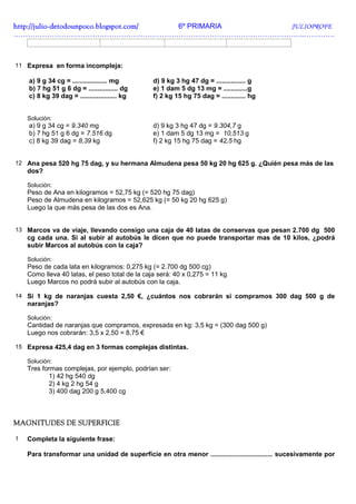 http://julio-
http://julio -detodounpoco.blogspot.com/ 6º PRIMARIA JULIOPROFE
…………………………………………………………………………………………………………..………….



11 Expresa en forma incompleja:

    a) 9 g 34 cg = ................... mg       d) 9 kg 3 hg 47 dg = ................ g
    b) 7 hg 51 g 6 dg = ................ dg     e) 1 dam 5 dg 13 mg = .............g
    c) 8 kg 39 dag = .................... kg    f) 2 kg 15 hg 75 dag = ............. hg


    Solución:
    a) 9 g 34 cg = 9.340 mg                     d) 9 kg 3 hg 47 dg = 9.304,7 g
    b) 7 hg 51 g 6 dg = 7.516 dg                e) 1 dam 5 dg 13 mg = 10,513 g
    c) 8 kg 39 dag = 8,39 kg                    f) 2 kg 15 hg 75 dag = 42,5 hg


12 Ana pesa 520 hg 75 dag, y su hermana Almudena pesa 50 kg 20 hg 625 g. ¿Quién pesa más de las
    dos?

    Solución:
    Peso de Ana en kilogramos = 52,75 kg (= 520 hg 75 dag)
    Peso de Almudena en kilogramos = 52,625 kg (= 50 kg 20 hg 625 g)
    Luego la que más pesa de las dos es Ana.


13 Marcos va de viaje, llevando consigo una caja de 40 latas de conservas que pesan 2.700 dg 500
    cg cada una. Si al subir al autobús le dicen que no puede transportar mas de 10 kilos, ¿podrá
    subir Marcos al autobús con la caja?

    Solución:
    Peso de cada lata en kilogramos: 0,275 kg (= 2.700 dg 500 cg)
    Como lleva 40 latas, el peso total de la caja será: 40 x 0,275 = 11 kg
    Luego Marcos no podrá subir al autobús con la caja.

14 Si 1 kg de naranjas cuesta 2,50 €, ¿cuántos nos cobrarán si compramos 300 dag 500 g de
    naranjas?

    Solución:
    Cantidad de naranjas que compramos, expresada en kg: 3,5 kg = (300 dag 500 g)
    Luego nos cobrarán: 3,5 x 2,50 = 8,75 €

15 Expresa 425,4 dag en 3 formas complejas distintas.

    Solución:
    Tres formas complejas, por ejemplo, podrían ser:
           1) 42 hg 540 dg
           2) 4 kg 2 hg 54 g
           3) 400 dag 200 g 5.400 cg



MAGNITUDES DE SUPERFICIE

1   Completa la siguiente frase:

    Para transformar una unidad de superficie en otra menor .................................. sucesivamente por
 