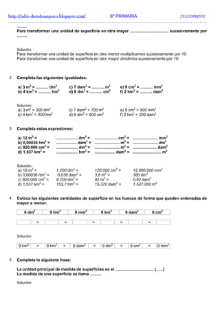 http://julio-
http://julio -detodounpoco.blogspot.com/ 6º PRIMARIA JULIOPROFE
…………………………………………………………………………………………………………..………….
    .........
    Para transformar una unidad de superficie en otra mayor .................................. sucesivamente por
    .........


    Solución:
    Para transformar una unidad de superficie en otra menor multiplicamos sucesivamente por 10.
    Para transformar una unidad de superficie en otra mayor dividimos sucesivamente por 10.



2   Completa las siguientes igualdades:

    a) 3 m2 = ........... dm2         c) 7 dam2 = ........... m2            e) 9 cm2 = ........... mm2
    b) 4 km2 = ........... hm2        d) 6 dm2 = ........... cm2            f) 2 hm2 = ........... dam2


    Solución:
    a) 3 m2 = 300 dm2                 c) 7 dam2 = 700 m2                    e) 9 cm2 = 900 mm2
    b) 4 km2 = 400 hm2                d) 6 dm2 = 600 cm2                    f) 2 hm2 = 200 dam2


3   Completa estas expresiones:

    a) 12 m2 =               ................... dm2 =   .................... cm2 =     ...................... mm2
    b) 0,00036 hm2 =         .................. dam2 =   ...................... m2 =    ...................... dm2
    c) 920.000 cm2 =         ................... dm2 =   ...................... m2 =    ..................... dam2
    d) 1,537 km2 =           ................... hm2 =   .................. dam2 =      ......................... m2


    Solución:
    a) 12 m2 =               1.200 dm2 =                 120.000 cm2 =                  12.000.000 mm2
    b) 0,00036 hm2 =          0,036 dam2 =               3,6 m2 =                       360 dm2
    c) 920.000 cm2 =         9.200 dm2 =                 92 m2 =                        0,92 dam2
    d) 1,537 km2 =           153,7 hm2 =                 15.370 dam2 =                  1.537.000 m2


4   Coloca las siguientes cantidades de superficie en los huecos de forma que queden ordenadas de
    mayor a menor.

        9 dm2           9 hm2             9 mm2              9 km2              9 dam2                  9 cm2

                >                 >                      >                  >                       >


    Solución:

     9 km2      >     9 hm2       >     9 dam2           >    9 dm2         >          9 cm2        >      9 mm2


5   Completa la siguiente frase:

    La unidad principal de medida de superficies es el .................................. (......)
    La medida de una superficie se llama ..........

    Solución:
 