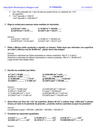 http://julio-
http://julio -detodounpoco.blogspot.com/ 6º PRIMARIA JULIOPROFE
…………………………………………………………………………………………………………..………….
     V    Con 100 cuadrados de 1 dam de lado se puede formar un cuadrado de 1 hm2
          de superficie.
     F    1 km2 equivale a 1.000 m2.
          1 km2 equivale a 1.000.000 m2.


10 Elige la unidad para expresar estas medidas sin decimales.

         a) 6,53 km2 = 653 ......            c) 19,483 m2 = 194.830 .......
         b) 0,8734 km2 = 8.374 ......        d) 5,0217 dm2 = 50.217 .......


   Solución:
         a) 6,53 km2 = 653 hm2               c) 19,483 m2 = 194.830 cm2
         b) 0,8734 km2 = 8.374 dam2          d) 5,0217 dm2 = 50.217 mm2


11 Pablo y Mónica están ayudando a repoblar un bosque. Pablo tiene que reforestar una superficie
   de 4 dam2 y Mónica una de 38.000 dm2. ¿Quién tiene más trabajo?

   Solución:
   Superficie a reforestar por Pablo expresada en metros cuadrados: 400 m2 (= 4 dam2)
   Superficie a reforestar por Mónica expresada en metros cuadrados: 380 m2 (= 38.000 dm2)
   Luego tendrá más trabajo Pablo.




12 Escribe las unidades que faltan:

    a) 7 km2 = 70.000 ............                 e) 5.630.000 dm2 = 5,63 ........
    b) 970 m2 = 0,097 .............                f) 3 ............ = 30.000 dm2
    c) 14.000.000 .............. = 14 m2           g) 200.000.000 ........... = 0,02 km2
    d) 0,00017 .............. = 17.000 cm2         h) 0,0075 dam2 = 750.000 ........


   Solución:
    a) 7 km2 = 70.000 dam2                         e) 5.630.000 dm2 = 5,63 hm2
    b) 970 m2 = 0,097 hm2                          f) 3 dam2 = 30.000 dm2
    c) 14.000.000 mm2 = 14 m2                      g) 200.000.000 cm2 = 0,02 km2
    d) 0,00017 hm2 = 17.000 cm2                    h) 0,0075 dam2 = 750.000 mm2


13 Alicia tiene una finca de 1 km2 de superficie. Dedica 28 hm2 a cultivar trigo, 3.900 dam2 a plantar
   olivos y el resto lo ha plantado de girasoles. ¿Cuántos metros cuadrados ocupan los girasoles?

   Solución:
   Los girasoles ocupan 1.000.000 - (280.000 + 390.000) = 330.000 m2

14 Completa las siguientes igualdades:

    a) 6 km2 = ............. m2         c) 53.003 m2 = .......... hm2     e) 0,42 m2 = ............ mm2
    b) 6.843 cm2 = .......... km2       d) 3,914 m2 = ............ cm2    f) 9.000.000 mm2 = ....... m2


   Solución:
 