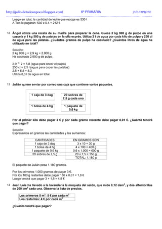 http://julio-
http://julio -detodounpoco.blogspot.com/ 6º PRIMARIA JULIOPROFE
…………………………………………………………………………………………………………..………….
   Luego en total, la cantidad de leche que recoge es 530 l
   A Teo le pagarán: 530 x 0,4 = 212 €


12 Ángel utiliza una receta de su madre para preparar la cena. Cuece 2 kg 900 g de pulpo en una
   cazuela y 1 kg 500 g de patatas en la olla exprés. Utiliza 2 l de agua por cada kilo de pulpo y 250 cl
   de agua para las patatas. ¿Cuántos gramos de pulpo ha cocinado? ¿Cuántos litros de agua ha
   utilizado en total?

   Solución:
   2 kg 900 g = 2,9 kg = 2.900 g
   Ha cocinado 2.900 g de pulpo.

   2,9 × 2 = 5,8 (agua para cocer el pulpo)
   250 cl = 2,5 l (agua para cocer las patatas)
   2,5 + 5,8 = 8,3
   Utiliza 8,3 l de agua en total.


13 Julián quiere enviar por correo una caja que contiene varios paquetes.


                 1 caja de 3 dag           20 sobres de
                                          7,5 g cada uno

                 1 bolsa de 4 hg          1 paquete de
                                             0,6 kg


   Por el primer kilo debe pagar 3 € y por cada gramo restante debe pagar 0,01 €. ¿Cuánto tendrá
   que pagar?

   Solución:
   Expresamos en gramos las cantidades y las sumamos:

                    CANTIDADES                    EN GRAMOS SON
                   1 caja de 3 dag                   3 x 10 = 30 g
                   1 bolsa de 4 hg                  4 x 100 = 400 g
                 1 paquete de 0,6 kg              0,6 x 1.000 = 600 g
                  20 sobres de 7,5 g               20 x 7,5 = 150 g
                                                    TOTAL: 1.180 g

   El paquete de Julián pesa 1.180 gramos.

   Por los primeros 1.000 gramos de pagar 3 €.
   Por los 180 g restantes debe pagar 180 x 0,01 = 1,8 €
   Luego tendrá que pagar 3 + 1,8 = 4,8 €

14 Juan Luis ha llevado a la lavandería la moqueta del salón, que mide 0,12 dam2, y dos alfombrillas
   de 200 dm2 cada una. Observa la lista de precios.

        Los primeros 5 m2: 5 € por cada m2
        Los restantes: 4 € por cada m2

   ¿Cuánto tendrá que pagar?
 