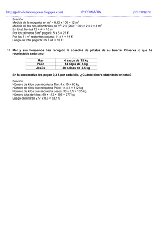 http://julio-
http://julio -detodounpoco.blogspot.com/ 6º PRIMARIA JULIOPROFE
…………………………………………………………………………………………………………..………….
   Solución:
   Medida de la moqueta en m2 = 0,12 x 100 = 12 m2
   Medida de las dos alfombrillas en m2: 2 x (200 : 100) = 2 x 2 = 4 m2
   En total, llevará 12 + 4 = 16 m2
   Por los primeros 5 m2 pagará: 5 x 5 = 25 €
   Por los 11 m2 restantes pagará: 11 x 4 = 44 €
   Luego en total pagará: 25 + 44 = 69 €


15 Mar y sus hermanos han recogido la cosecha de patatas de su huerta. Observa lo que ha
   recolectado cada uno:

                      Mar                 4 sacos de 15 kg
                     Paco                 14 cajas de 8 kg
                     Jesús               30 bolsas de 3,5 kg

   En la cooperativa les pagan 0,3 € por cada kilo. ¿Cuánto dinero obtendrán en total?

   Solución:
   Número de kilos que recolecta Mar: 4 x 15 = 60 kg
   Número de kilos que recolecta Paco: 14 x 8 = 112 kg
   Número de kilos que recolecta Jesús: 30 x 3,5 = 105 kg
   Número total de kilos: 60 + 112 + 105 = 277 kg
   Luego obtendrán 277 x 0,3 = 83,1 €
 